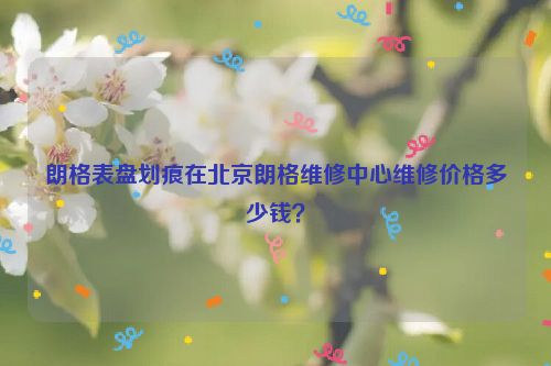 朗格表盘划痕在北京朗格维修中心维修价格多少钱？