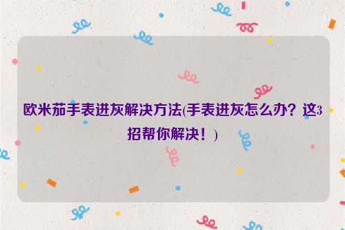 欧米茄手表进灰解决方法(手表进灰怎么办？这3招帮你解决！)