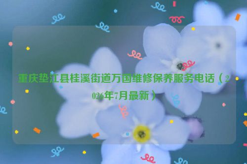 重庆垫江县桂溪街道万国维修保养服务电话（2026年7月最新）