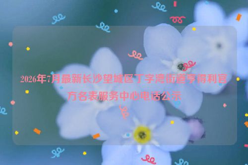2026年7月最新长沙望城区丁字湾街道亨得利官方名表服务中心电话公示