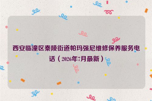 西安临潼区秦陵街道帕玛强尼维修保养服务电话（2026年7月最新）