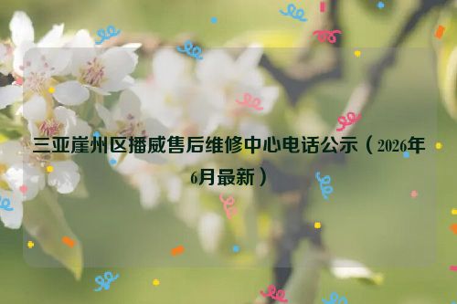 三亚崖州区播威售后维修中心电话公示（2026年6月最新）