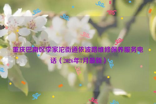 重庆巴南区李家沱街道依波路维修保养服务电话（2026年7月最新）