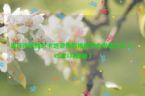 重庆市武隆区卡地亚售后维修中心电话公示（2026年6月最新）