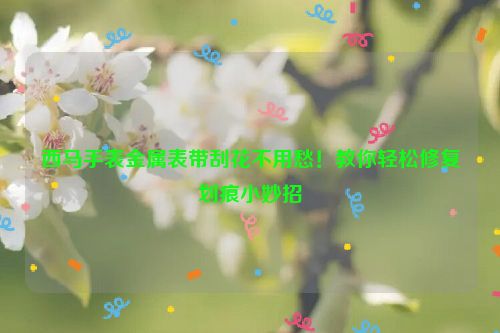西马手表金属表带刮花不用愁！教你轻松修复划痕小妙招