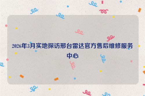 2026年3月实地探访邢台雷达官方售后维修服务中心