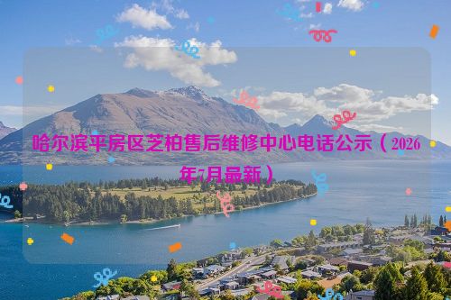 哈尔滨平房区芝柏售后维修中心电话公示（2026年7月最新）