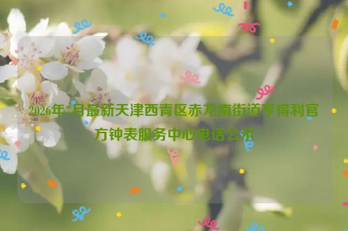 2026年7月最新天津西青区赤龙南街道亨得利官方钟表服务中心电话公示