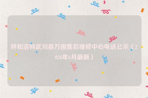 呼和浩特武川县万国售后维修中心电话公示（2026年6月最新）