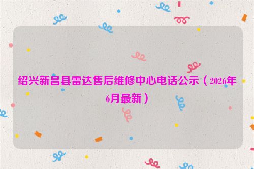 绍兴新昌县雷达售后维修中心电话公示（2026年6月最新）