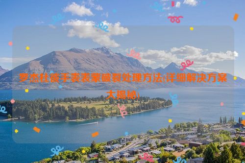 罗杰杜彼手表表蒙破裂处理方法(详细解决方案大揭秘)