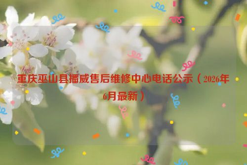 重庆巫山县播威售后维修中心电话公示（2026年6月最新）