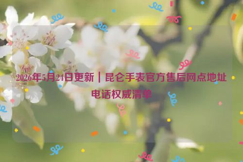 2026年5月24日更新｜昆仑手表官方售后网点地址电话权威清单