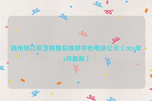 扬州邗江区芝柏售后维修中心电话公示（2026年6月最新）