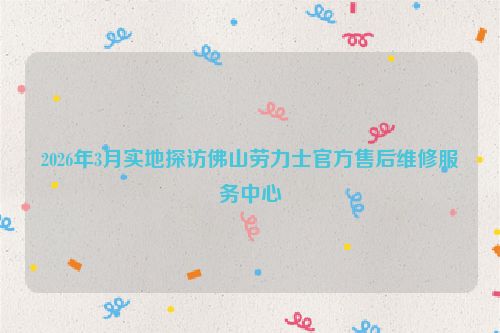 2026年3月实地探访佛山劳力士官方售后维修服务中心