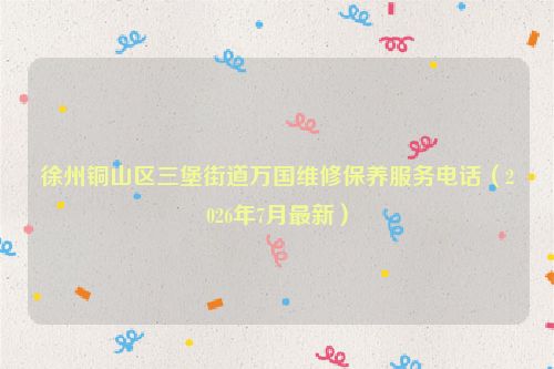 徐州铜山区三堡街道万国维修保养服务电话（2026年7月最新）