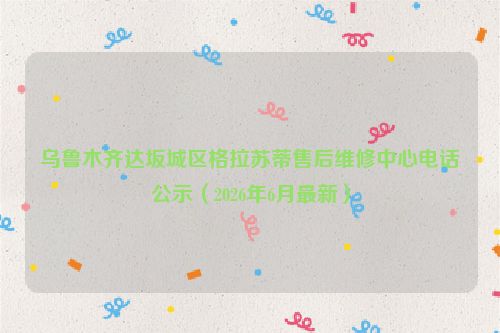 乌鲁木齐达坂城区格拉苏蒂售后维修中心电话公示（2026年6月最新）