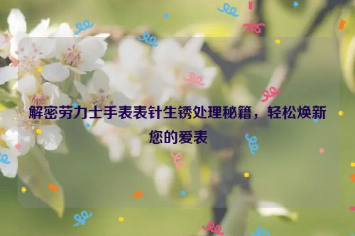 解密劳力士手表表针生锈处理秘籍，轻松焕新您的爱表