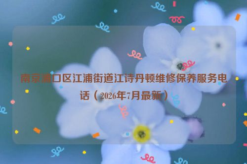 南京浦口区江浦街道江诗丹顿维修保养服务电话（2026年7月最新）