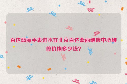 百达翡丽手表进水在北京百达翡丽维修中心维修价格多少钱？