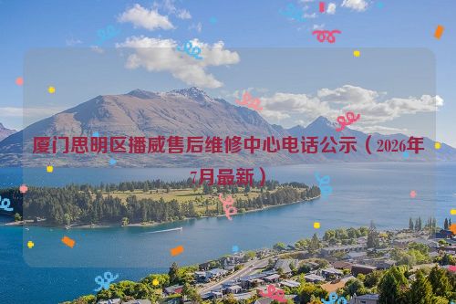 厦门思明区播威售后维修中心电话公示（2026年7月最新）