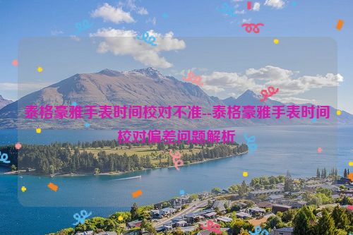 泰格豪雅手表时间校对不准--泰格豪雅手表时间校对偏差问题解析
