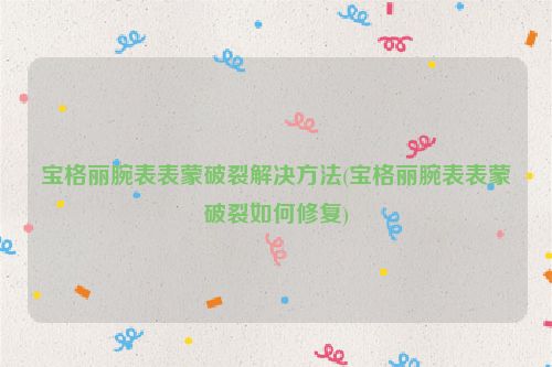宝格丽腕表表蒙破裂解决方法(宝格丽腕表表蒙破裂如何修复)