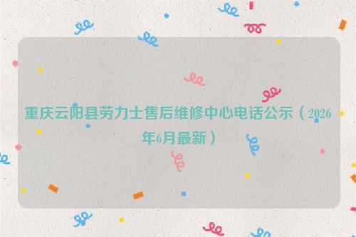 重庆云阳县劳力士售后维修中心电话公示（2026年6月最新）