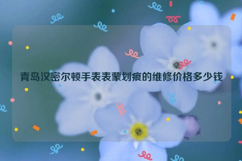 青岛汉密尔顿手表表蒙划痕的维修价格多少钱