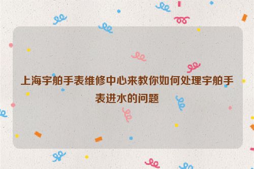 上海宇舶手表维修中心来教你如何处理宇舶手表进水的问题
