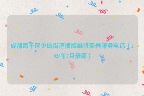 成都青羊区少城街道播威维修保养服务电话（2026年7月最新）
