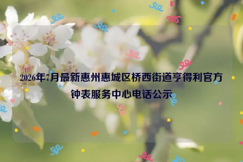 2026年7月最新惠州惠城区桥西街道亨得利官方钟表服务中心电话公示