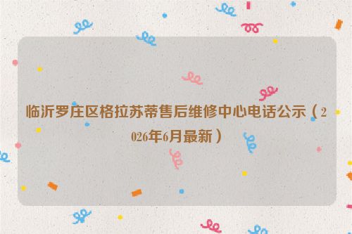 临沂罗庄区格拉苏蒂售后维修中心电话公示（2026年6月最新）