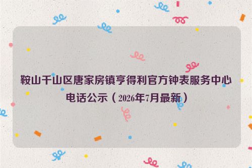 鞍山千山区唐家房镇亨得利官方钟表服务中心电话公示（2026年7月最新）