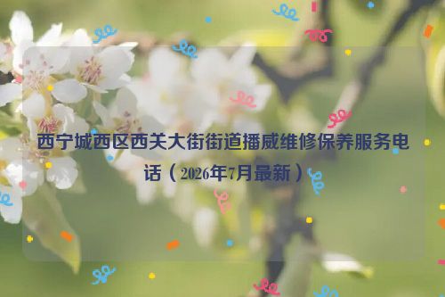西宁城西区西关大街街道播威维修保养服务电话（2026年7月最新）