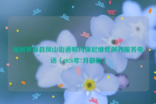 福州罗源县凤山街道帕玛强尼维修保养服务电话（2026年7月最新）