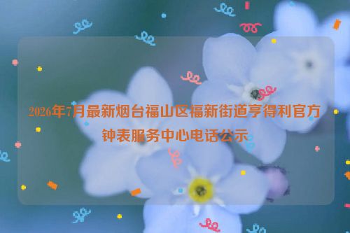 2026年7月最新烟台福山区福新街道亨得利官方钟表服务中心电话公示