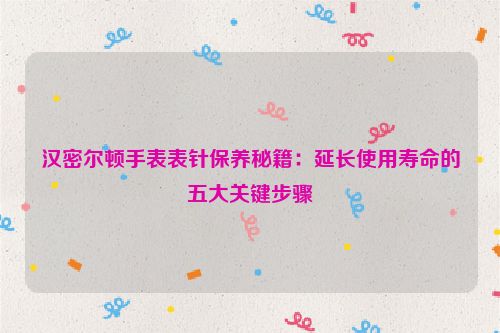 汉密尔顿手表表针保养秘籍：延长使用寿命的五大关键步骤