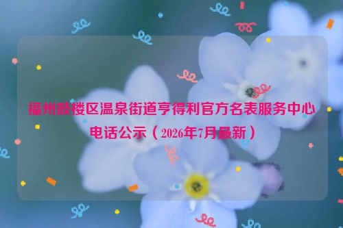 福州鼓楼区温泉街道亨得利官方名表服务中心电话公示（2026年7月最新）