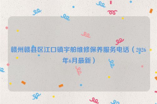 赣州赣县区江口镇宇舶维修保养服务电话（2026年6月最新）