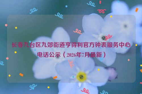 长春九台区九郊街道亨得利官方钟表服务中心电话公示(2026年7月最新)