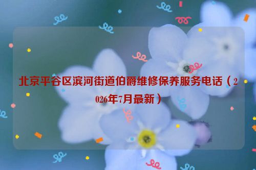 北京平谷区滨河街道伯爵维修保养服务电话（2026年7月最新）