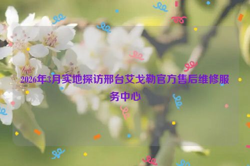2026年3月实地探访邢台艾戈勒官方售后维修服务中心