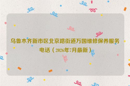 乌鲁木齐新市区北京路街道万国维修保养服务电话（2026年7月最新）