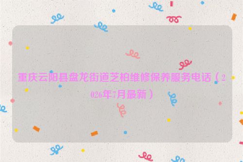 重庆云阳县盘龙街道芝柏维修保养服务电话（2026年7月最新）