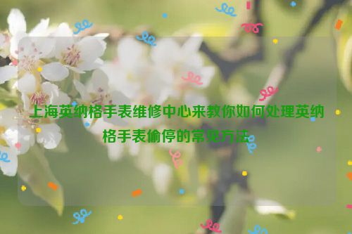 上海英纳格手表维修中心来教你如何处理英纳格手表偷停的常见方法