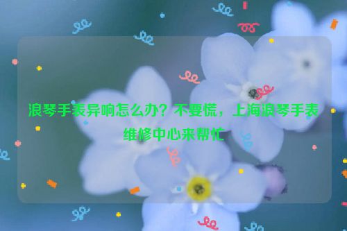 浪琴手表异响怎么办？不要慌，上海浪琴手表维修中心来帮忙