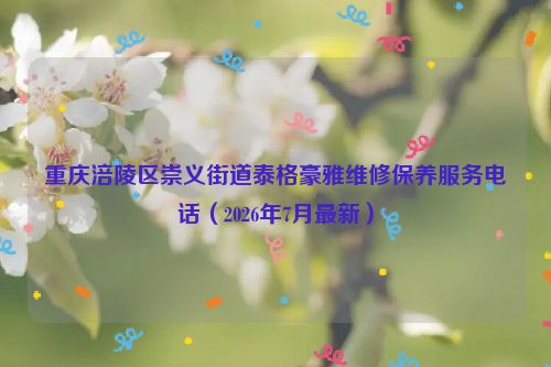 重庆涪陵区崇义街道泰格豪雅维修保养服务电话（2026年7月最新）