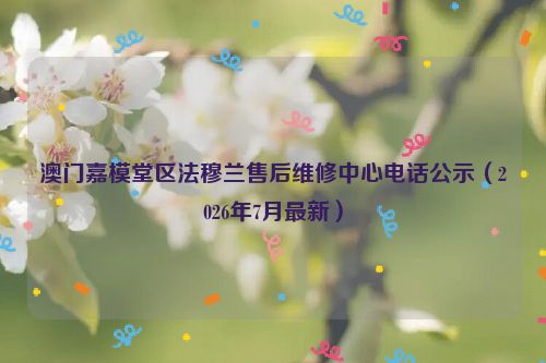 澳门嘉模堂区法穆兰售后维修中心电话公示（2026年7月最新）