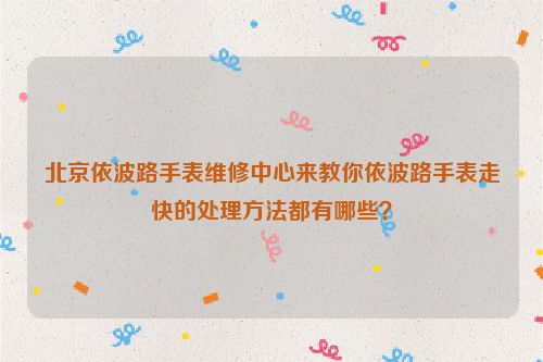 北京依波路手表维修中心来教你依波路手表走快的处理方法都有哪些？